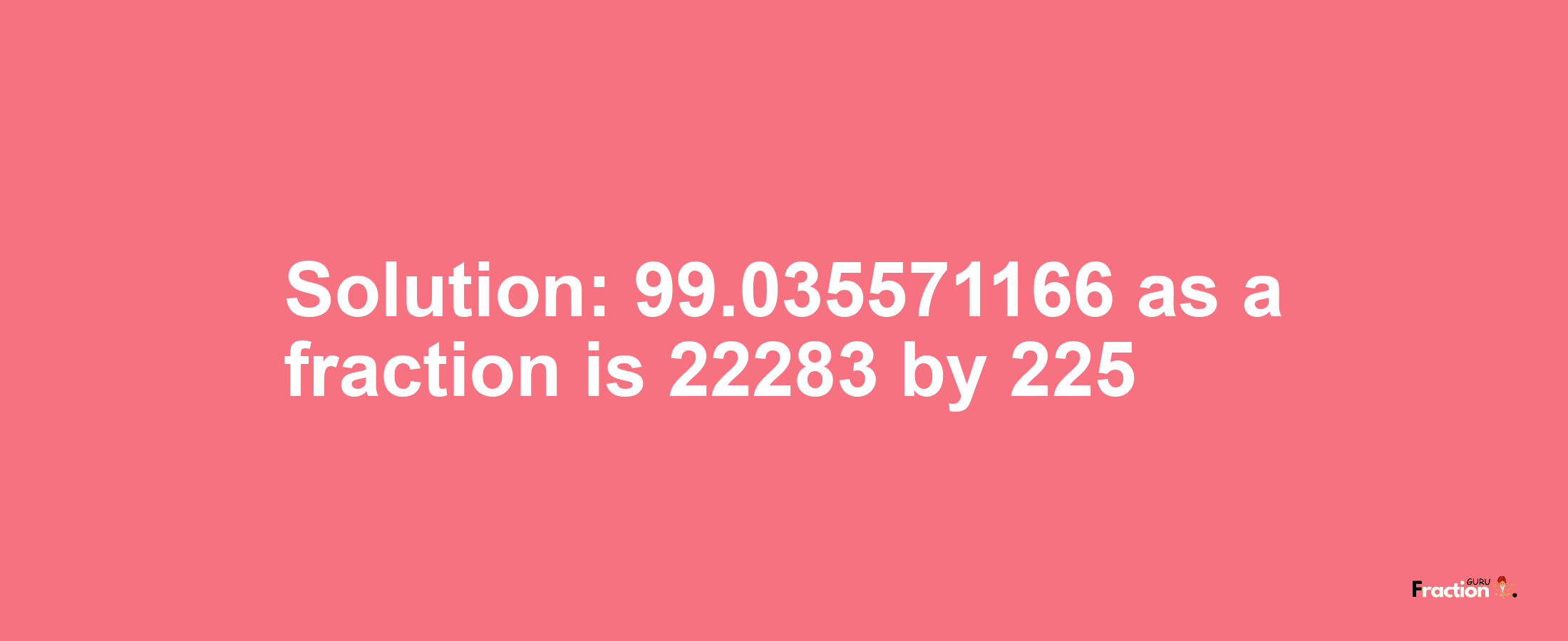 Solution:99.035571166 as a fraction is 22283/225